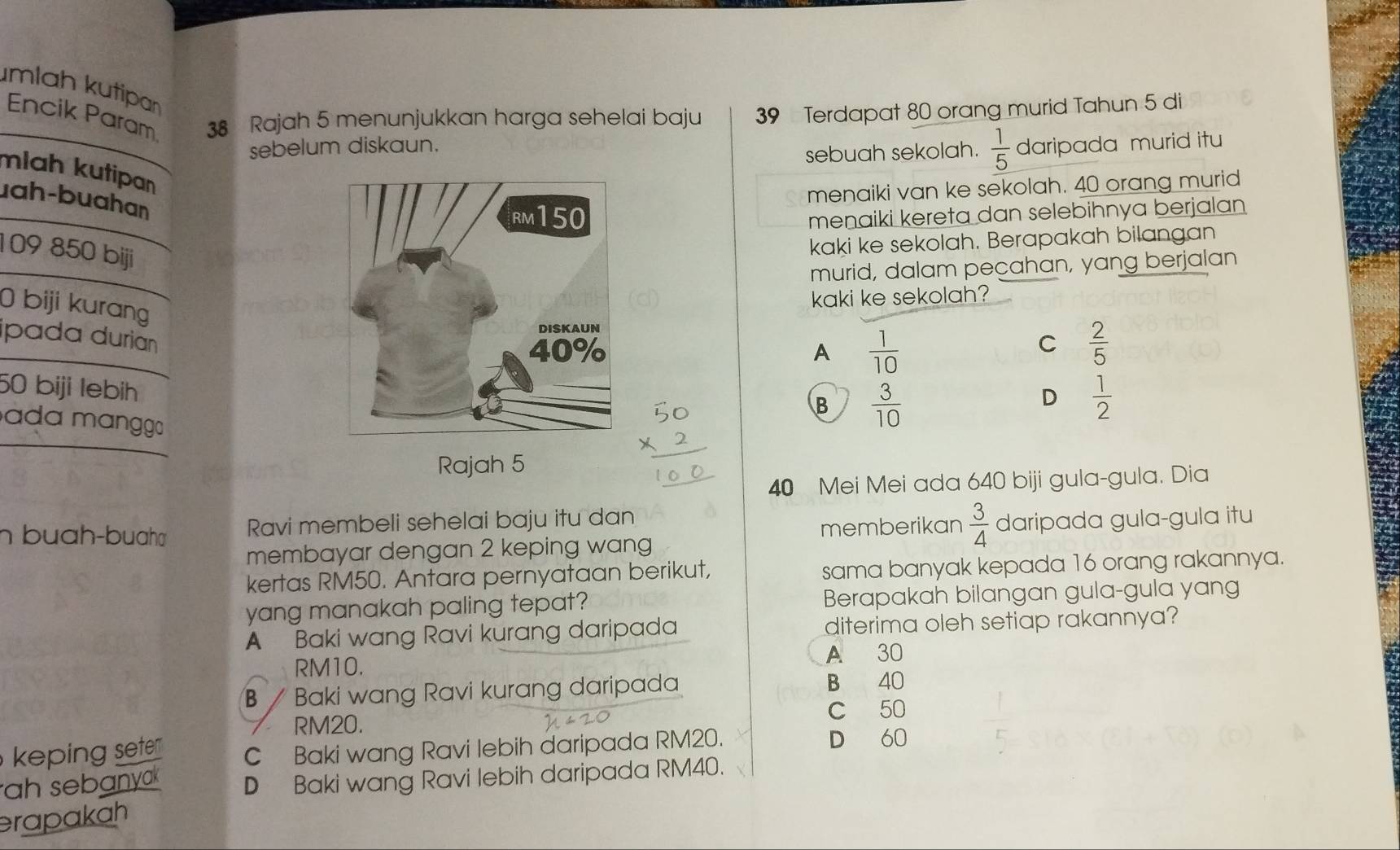 mlah kutipan
Encik Param 38 Rajah 5 menunjukkan harga sehelai baju 39 Terdapat 80 orang murid Tahun 5 di
sebelum diskaun. daripada murid itu
sebuah sekolah.  1/5 
mlah kutipa
menaiki van ke sekolah. 40 orang murid
uah-buahan
menaiki kereta dan selebihnya berjalan
109 850 biji
kaki ke sekolah. Berapakah bilangan
murid, dalam peçahan, yang berjalan
kaki ke sekolah?
0 biji kurang
A  1/10 
C  2/5 
ipada durianB  3/10 
50 biji lebih
D  1/2 
ada mɑngga
Rajah 5
40 Mei Mei ada 640 biji gula-gula. Dia
n buah-buah Ravi membeli sehelai baju itu dan
memberikan  3/4  daripada gula-gula itu
membayar dengan 2 keping wang
kertas RM50. Antara pernyataan berikut, sama banyak kepada 16 orang rakannya.
yang manakah paling tepat? Berapakah bilangan gula-gula yang
A Baki wang Ravi kurang daripada diterima oleh setiap rakannya?
RM10.
A 30
β / Baki wang Ravi kurang daripada B 40
C 50
RM20.
keping sete C Baki wang Ravi lebih daripada RM20.
D 60
ah sebanyak D Baki wang Ravi lebih daripada RM40.
erapakah