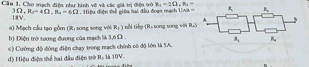 Cho mạch điện như hình vẽ và các giá trị điện trở R_1=2Omega ,R_2=
3Ω, R_3=4Omega ,R_4=6Omega. Hiệu điện thế giữa hai đầu đoạn mạch U_AB=
18V. 
a) Mạch cấu tạo gồm (Rị song song với R_2) nối tiếp (R_3 song song với R4)
b) Điện trở tương đương của mạch là 3,6Ω .
c) Cường độ dòng điện chạy trong mạch chính có độ lớn là 5A.
d) Hiệu điện thế hai đầu điện trở R_1 là 10V.
diên