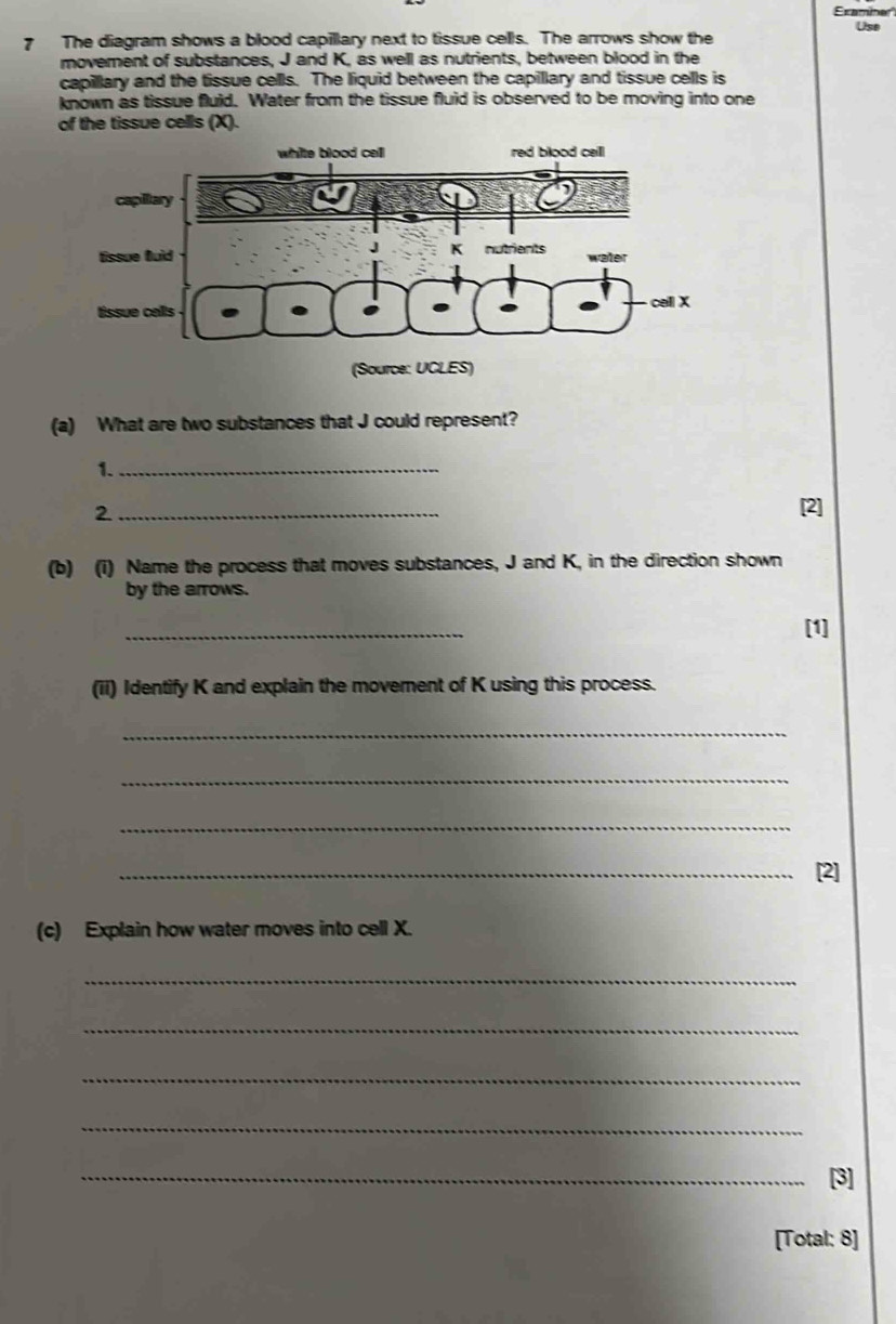 Exambner 
7 The diagram shows a blood capillary next to tissue cells. The arrows show the Use 
movement of substances, J and K, as well as nutrients, between blood in the 
capillary and the tissue cells. The liquid between the capillary and tissue cells is 
known as tissue fluid. Water from the tissue fluid is observed to be moving into one 
of the tissue cells (X). 
(a) What are two substances that J could represent? 
1._ 
2._ 
(b) (i) Name the process that moves substances, J and K, in the direction shown 
by the arrows. 
_ 
[1] 
(ii) Identify K and explain the movement of K using this process. 
_ 
_ 
_ 
_[2] 
(c) Explain how water moves into cell X. 
_ 
_ 
_ 
_ 
_[3] 
[Total: 8]