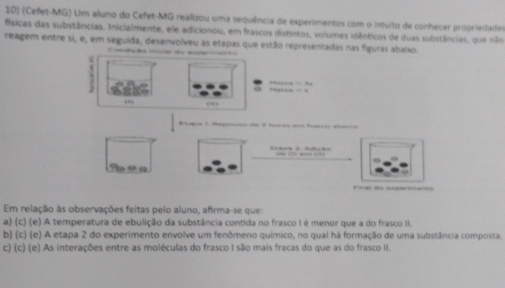 (Cefet-MG) Um aluno do Cefet-MG realizou uma sequência de experimentos com o intuito de conhecer propriedades
físicas das substâncias. Inicialmente, ele adicionou, em frascos distintos, volumes idênticos de duas substâncias, que nilo
reagem entre si, e, em seguida, desenvolveu as etapas que estão representadas nas figuras abaixo.
Condiçãa inicist do mer ceã o
Masa . ,
“”
Etapa 1: Sepososo de 2 hrds em hasco abaisto
Etaos 2: Adição “ “ 3 “ ( … 3
92
Final de expérmento
Em relação às observações feitas pelo aluno, afirma-se que:
a) (c) (e) A temperatura de ebulição da substância contida no frasco I é menor que a do frasco II.
b) (c) (e) A etapa 2 do experimento envolve um fenômeno químico, no qual há formação de uma substância composta.
c) (c) (e) As interações entre as moléculas do frasco I são mais fracas do que as do frasco II.