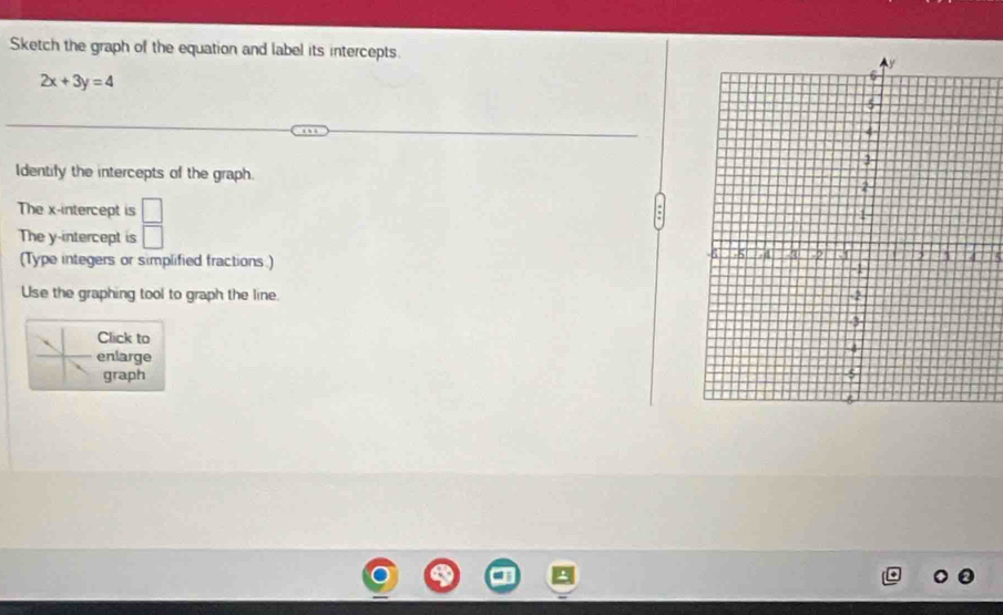 Sketch the graph of the equation and label its intercepts.
2x+3y=4
Identify the intercepts of the graph. 
The x-intercept is □
The y-intercept is □ 
(Type integers or simplified fractions.) 
Use the graphing tool to graph the line. 
Click to 
enlarge 
graph