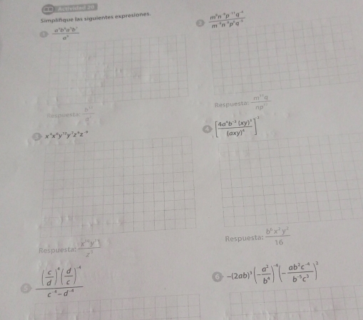 Activided 20 
Simplifique las siguientes expresiones.  (m^8n^(-5)p^(-11)q^(-4))/m^(-3)n^(-3)p^6q^(-5) 
a 
a  a^2b^2a^2b^2/a^2 
Respuesta  b^(11)/a^2  Respuesta:  m^(12)q/np^(11) 
x^4x^6y^(12)y^7z^4z^(-9)
[frac 4a^4b^(-3)(xy)^3(axy)^4]^-3
Respuesta: frac x^(10)y^(71)z^3 Respuesta:  b^6x^2y^2/16 
frac ( c/d )^4( d/c )^4c^4-d^(-4)
-(2ab)^3(- a^2/b^4 )^-4(- (ab^2c^(-4))/b^(-5)c^3 )^2