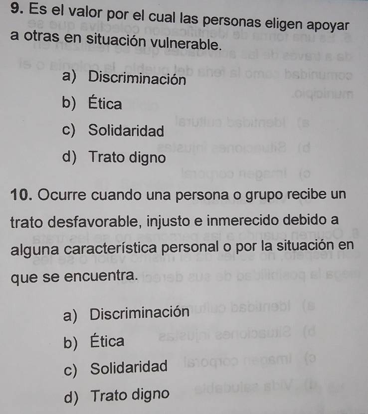 Es el valor por el cual las personas eligen apoyar
a otras en situación vulnerable.
a) Discriminación
b) Ética
c) Solidaridad
d Trato digno
10. Ocurre cuando una persona o grupo recibe un
trato desfavorable, injusto e inmerecido debido a
alguna característica personal o por la situación en
que se encuentra.
a) Discriminación
b) Ética
c) Solidaridad
d) Trato digno