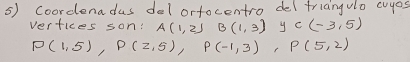 Coordenadus del ortocentro deltriangulo cuyos 
vertices son: A(1,2) B(1,3) y C(-3,5)
P(1,5), P(2,5), P(-1,3), P(5,2)