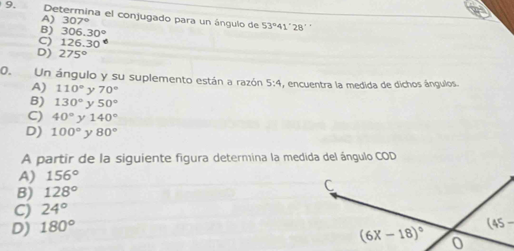 Determina el conjugado para un ángulo de 53°41'28
A) 307°
B) 306.30°.
C) 126.30
D) 275°
0. Un ángulo y su suplemento están a razón 5:4 , encuentra la medida de dichos ángulos.
A) 110° y 70°
B) 130° y 50°
C 40°) 140°
D) 100° y 80°
A partir de la siguiente figura determina la medida del ángulo COD
A) 156°
B) 128°
C) 24°
D) 180°