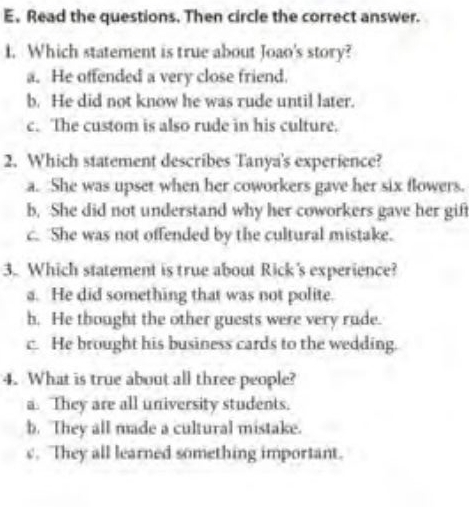 Read the questions. Then circle the correct answer.
1. Which statement is true about Joao's story?
a. He offended a very close friend.
b. He did not know he was rude until later.
c. The custom is also rude in his culture.
2. Which statement describes Tanya's experience?
a. She was upset when her coworkers gave her six flowers.
b, She did not understand why her coworkers gave her gift
c. She was not offended by the cultural mistake.
3. Which statement is true about Rick's experience?
a. He did something that was not polite.
h. He thought the other guests were very rude.
c. He brought his business cards to the wedding.
4. What is true about all three people?
a. They are all university students.
b. They all made a cultural mistake.
c. They all learned something important.