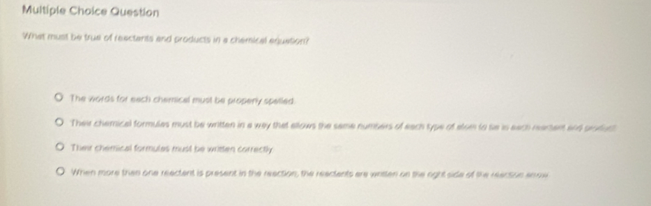 Question
What must be true of reectants and products in a chemical equation?
The words for each chemical must be properly spelled
Their chemical formules must be written in a way that allows the same numbers of each type of alom to se is each reartent and profer
Their chemical formules must be written correctly
When more then one reectent is present in the reaction, the reactents are written on the oght side of the reacson anrw