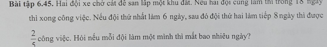 Bài tập 6.45. Hai đội xe chở cát để san lập một khu đất. Nếu hai đội củng lam thi trong 18 ngày 
thì xong công việc. Nếu đội thứ nhất làm 6 ngày, sau đó đội thứ hai làm tiếp 8 ngày thì được
 2/5  công việc. Hỏi nếu mỗi đội làm một mình thì mất bao nhiêu ngày?