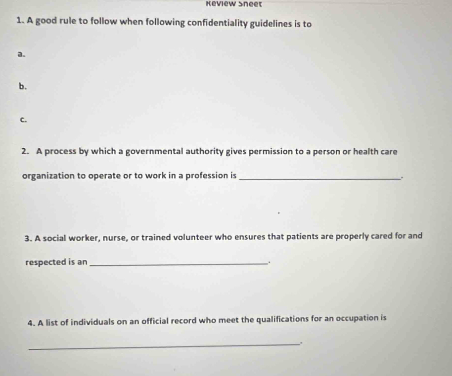 Keview Sneet 
1. A good rule to follow when following confidentiality guidelines is to 
a. 
b. 
C. 
2. A process by which a governmental authority gives permission to a person or health care 
organization to operate or to work in a profession is_ 
3. A social worker, nurse, or trained volunteer who ensures that patients are properly cared for and 
respected is an_ 
、. 
4. A list of individuals on an official record who meet the qualifications for an occupation is 
_.