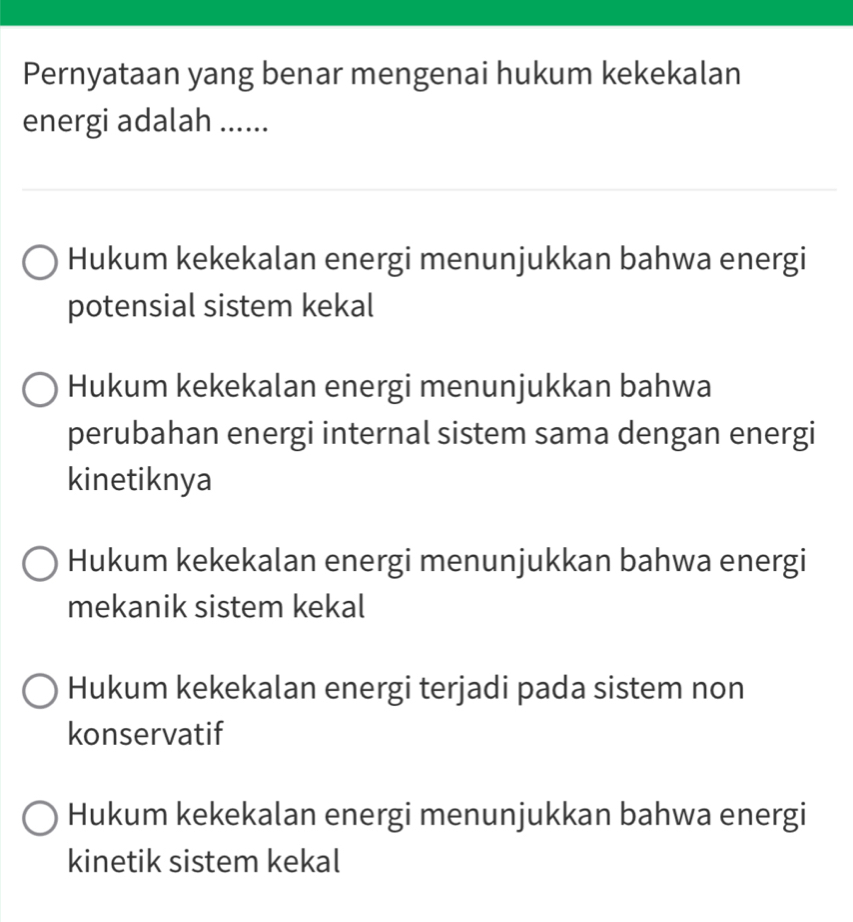 Pernyataan yang benar mengenai hukum kekekalan
energi adalah ......
Hukum kekekalan energi menunjukkan bahwa energi
potensial sistem kekal
Hukum kekekalan energi menunjukkan bahwa
perubahan energi internal sistem sama dengan energi
kinetiknya
Hukum kekekalan energi menunjukkan bahwa energi
mekanik sistem kekal
Hukum kekekalan energi terjadi pada sistem non
konservatif
Hukum kekekalan energi menunjukkan bahwa energi
kinetik sistem kekal