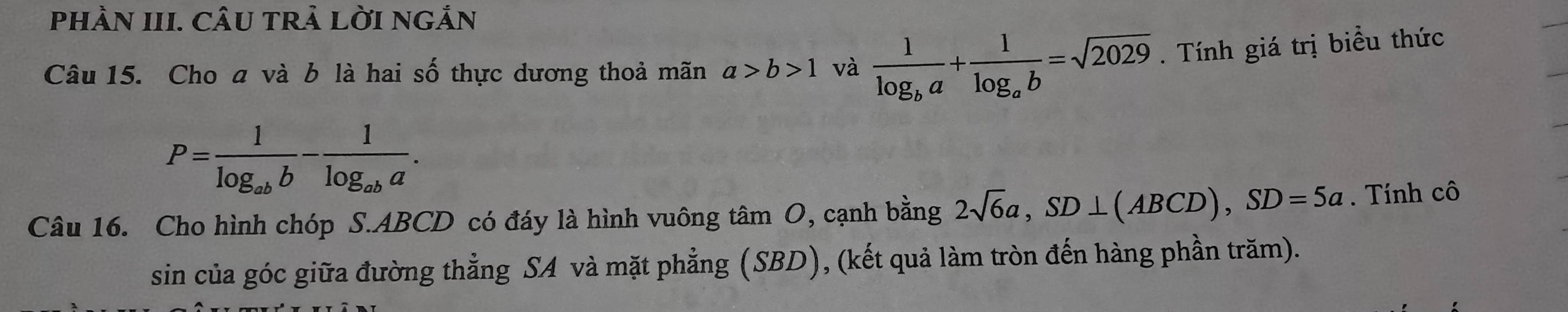 PhÀN III. CÂU TRả LờI ngắn 
Câu 15. Cho a và b là hai số thực dương thoả mãn a>b>1 và frac 1log _ba+frac 1log _ab=sqrt(2029). Tính giá trị biểu thức
P=frac 1log _abb-frac 1log _aba. 
Câu 16. Cho hình chóp S. ABCD có đáy là hình vuông tâm O, cạnh bằng 2sqrt(6)a, SD⊥ (ABCD), SD=5a. Tính cô 
sin của góc giữa đường thẳng SA và mặt phẳng (SBD), (kết quả làm tròn đến hàng phần trăm).