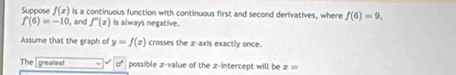 Suppose f(x) is a continuous function with continuous first and second derivatives, where f(6)=9,
f'(6)=-10 , and f''(x) is always negative. 
Assume that the graph of y=f(x) crosses the x-axis exactly once. 
The greatest sigma^4 possible x -value of the x-intercept will be x=