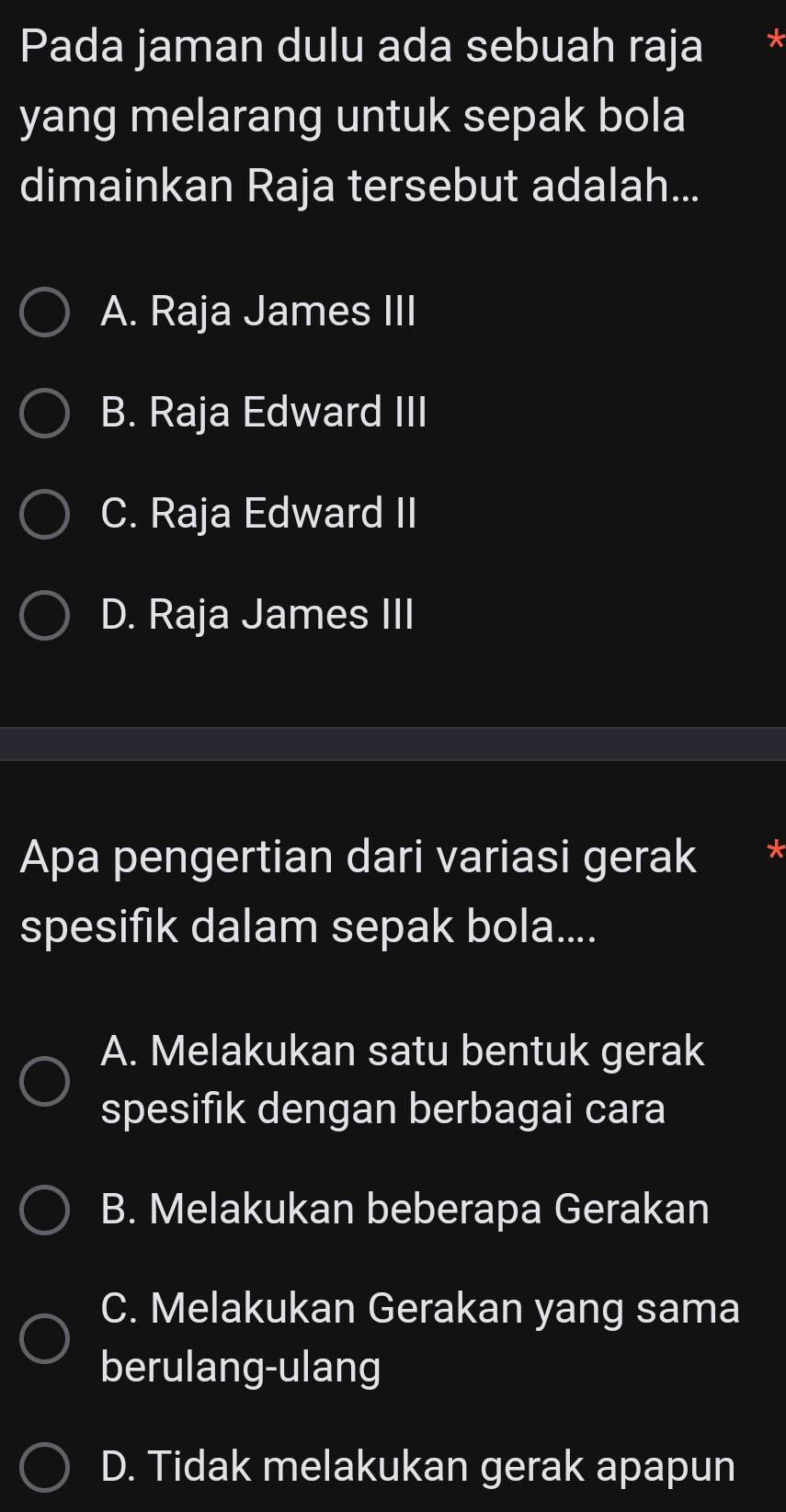 Pada jaman dulu ada sebuah raja
yang melarang untuk sepak bola
dimainkan Raja tersebut adalah...
A. Raja James III
B. Raja Edward III
C. Raja Edward II
D. Raja James III
Apa pengertian dari variasi gerak
spesifık dalam sepak bola....
A. Melakukan satu bentuk gerak
spesifik dengan berbagai cara
B. Melakukan beberapa Gerakan
C. Melakukan Gerakan yang sama
berulang-ulang
D. Tidak melakukan gerak apapun