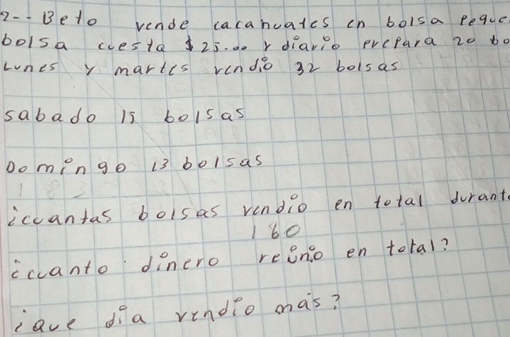 2-- Beto vende cacanuates cn boisa peque 
bolsa coesta $25. .. r diayio prepara 20 bo 
Lnes y maries vendio 32 bolsas 
sabado is bolsas 
Do men go 13 bolsas
1213
iccantas boisas vendio en total durants
160
cccanto dinero reenso en total? 
cave dia vindio mas?