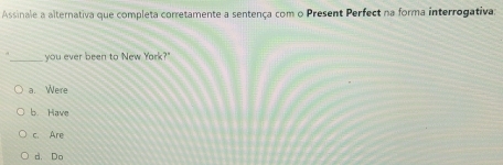 Assinale a alternativa que completa corretamente a sentença com o Present Perfect na forma interrogativa:
_you ever been to New York?"
a. Were
b Have
c Are
d. Do