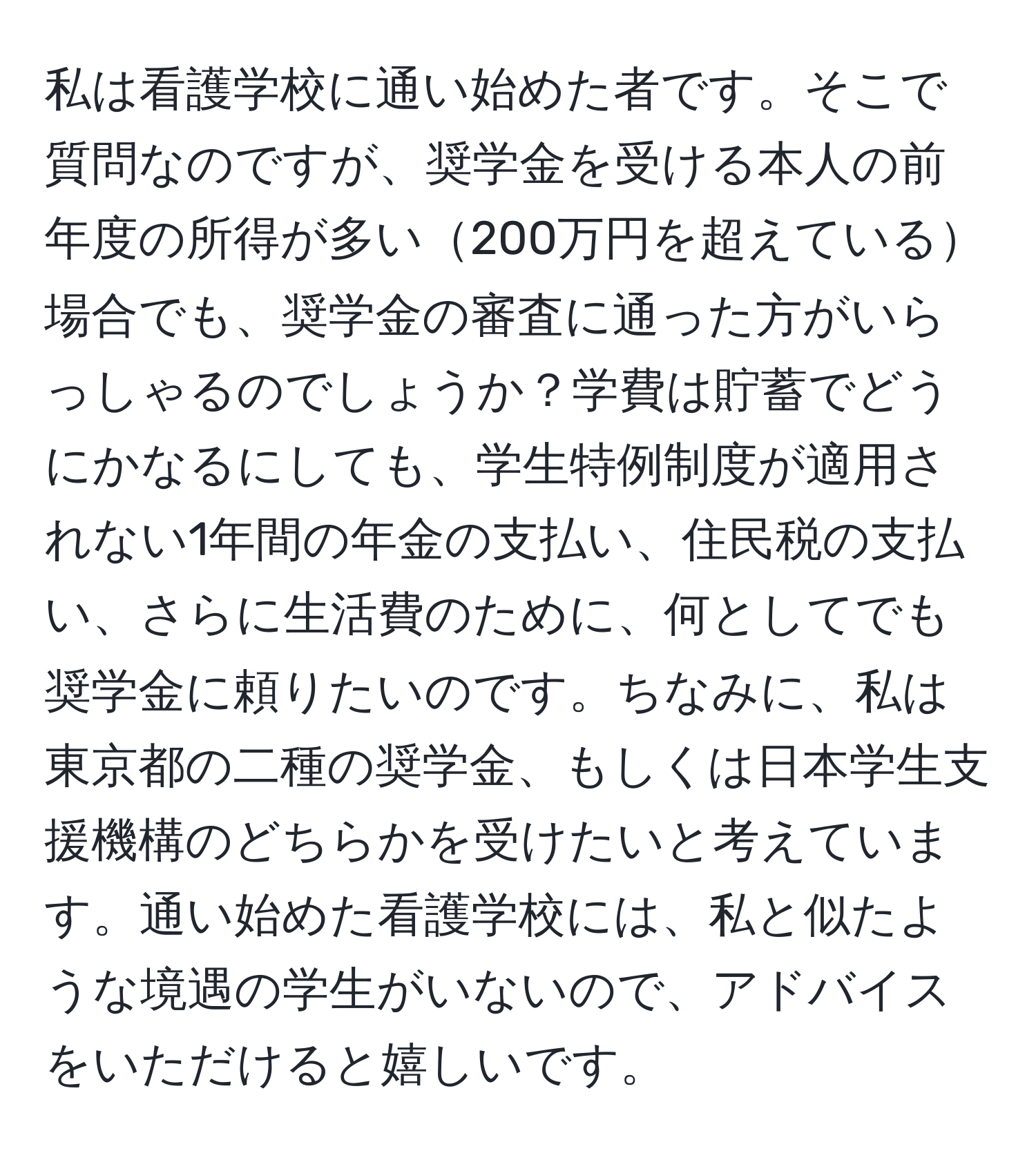 私は看護学校に通い始めた者です。そこで質問なのですが、奨学金を受ける本人の前年度の所得が多い200万円を超えている場合でも、奨学金の審査に通った方がいらっしゃるのでしょうか？学費は貯蓄でどうにかなるにしても、学生特例制度が適用されない1年間の年金の支払い、住民税の支払い、さらに生活費のために、何としてでも奨学金に頼りたいのです。ちなみに、私は東京都の二種の奨学金、もしくは日本学生支援機構のどちらかを受けたいと考えています。通い始めた看護学校には、私と似たような境遇の学生がいないので、アドバイスをいただけると嬉しいです。