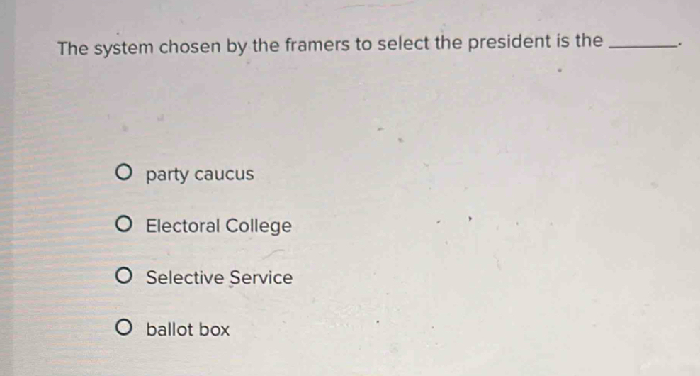 The system chosen by the framers to select the president is the_
.
party caucus
Electoral College
Selective Service
ballot box