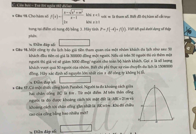 Cầu hội - Trá lời ngăn (02 điểm) 
khi x<1</tex> với m là tham số. Biết đồ thị hàm số cắt trục 
# Câu 15. Cho hàm số f(x)=beginarrayl  (x-sqrt(x^2+m^2))/x-1  2xendarray. khi x≥ 1
tung tại điểm có tung độ bằng 3. Hãy tính P=f(-4)+f(1). Viết kết quả đưới đạng số thập 
phân. 
* Điền đáp số: 
Cầu 16.Một công ty du lịch báo giá tiền tham quan của một nhóm khách du lịch như sau: 50 
khách đầu tiên có giá là 300000 đồng một người. Nếu có trên 50 người thì cứ thêm một 
người thì giá vé sẽ giảm 5000 đồng/ người cho toàn bộ hành khách. Gọi x là số lượng 
khách vượt quá 50 người của nhóm. Biết chi phí thực sự của chuyến du lịch là 15080000
đồng. Hãy xác định số nguyên lớn nhất của x đế công ty không bị lỗ. 
Điền đáp số: 
. Cầu 17.Có một chiếc cổng hình Parabol. Người ta đo khoảng cách giữa 
hai chân cống BC là 8m. Từ một điểm M trên thân cống 
người ta đo được khoảng cách tới mặt đất là MK=21mv
khoảng cách tới chân cống gần nhất là BK=1m. Khi đó chiều 
cao của cổng bằng bao nhiêu mét? 
Điền đáp số: