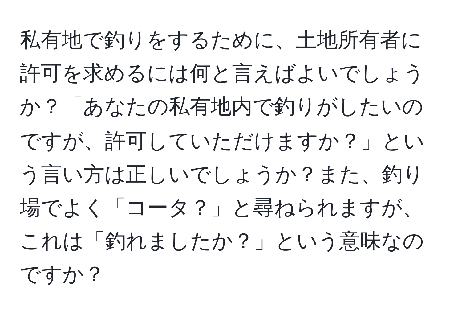 私有地で釣りをするために、土地所有者に許可を求めるには何と言えばよいでしょうか？「あなたの私有地内で釣りがしたいのですが、許可していただけますか？」という言い方は正しいでしょうか？また、釣り場でよく「コータ？」と尋ねられますが、これは「釣れましたか？」という意味なのですか？