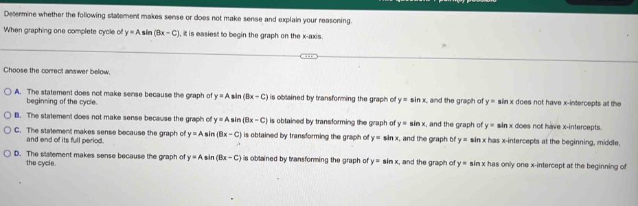 Determine whether the following statement makes sense or does not make sense and explain your reasoning.
When graphing one complete cycle of y=Asin (Bx-C) , it is easiest to begin the graph on the x-axis.
Choose the correct answer below.
A. The statement does not make sense because the graph of y=A sin (Bx-C) is obtained by transforming the graph of y=sin x , and the graph of y= sin x does not have x-intercepts at the
beginning of the cycle.
B. The statement does not make sense because the graph of y=A sin (Bx-C) is obtained by transforming the graph of y=sin x and the graph of y= sin x does not have x-intercepts.
C. The statement makes sense because the graph of y=A sin (Bx-C) is obtained by transforming the graph of y=sin x :, and the graph of y= sin x has x-intercepts at the beginning, middle,
and end of its full period.
D. The statement makes sense because the graph of y=Asin (Bx-C) is obtained by transforming the graph of y=sin x , and the graph of y=sin x has only one x-intercept at the beginning of
the cycle.