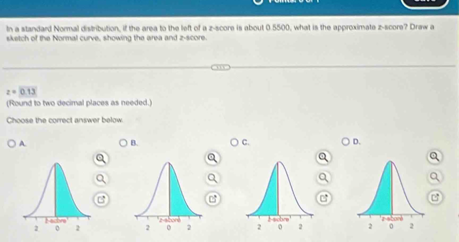 In a standard Normal distribution, if the area to the left of a z-score is about 0.5500, what is the approximate z-score? Draw a
sketch of the Normal curve, showing the area and z-score.
z=0.13
(Round to two decimal places as needed.)
Choose the correct answer below.
A.
B.
C.
D.