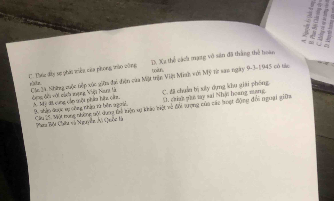 8
a : 5
U
C. Thúc đầy sự phát triển của phong trào công D. Xu thế cách mạng vô sản đã thắng thể hoàn
toàn.
Câu 24. Những cuộc tiếp xúc giữa đại diện của Mặt trận Việt Minh với Mỹ từ sau ngày 9-3-1945 có tác
nhân.
A. Mỹ đã cung cấp một phần hậu cần. C. đã chuẩn bị xây dựng khu giải phóng.
dụng đối với cách mạng Việt Nam là
B. nhận được sự công nhận từ bên ngoài. D. chính phủ tay sai Nhật hoang mang.
Câu 25. Một trong những nội dung thể hiện sự khác biệt về đối tượng của các hoạt động đối ngoại giữa
Phan Bội Châu và Nguyễn Ái Quốc là