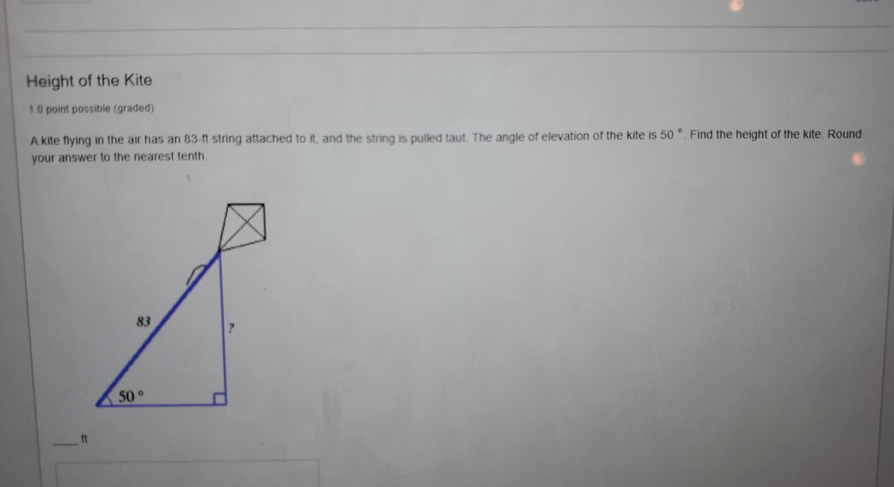 Height of the Kite
1.0 point possible (graded)
A kite flying in the air has an 83-ft string attached to it, and the string is pulled taut. The angle of elevation of the kite is 50 ^circ  Find the height of the kite. Round
your answer to the nearest tenth.
_