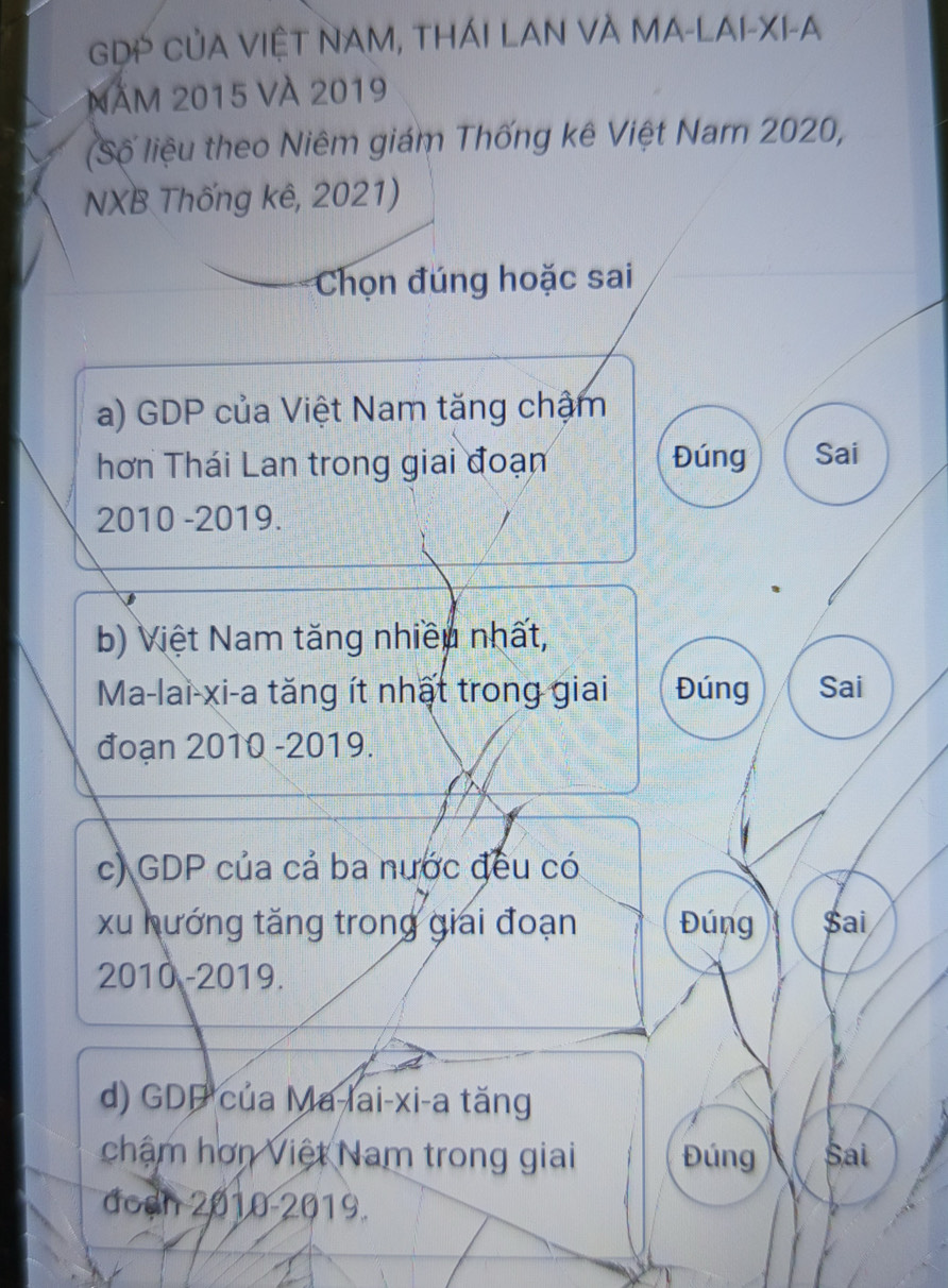 GDP CủA VIỆT NAM, THÁI LAN VÀ MA-LAI-XI-A 
Năm 2015 Và 2019
(Số liệu theo Niêm giám Thống kê Việt Nam 2020, 
NXB Thống kê, 2021) 
Chọn đúng hoặc sai 
a) GDP của Việt Nam tăng chậm 
hơn Thái Lan trong giai đoạn Đúng Sai 
2010 -2019. 
b) Việt Nam tăng nhiều nhất, 
Ma-lai-xi-a tăng ít nhất trong giai Đúng Sai 
đoạn 2010 -2019. 
c) GDP của cả ba nước đều có 
xu hướng tăng trong giải đoạn Đúng Sai 
2010 -2019. 
d) GDP của Ma-lai-xi-a tăng 
châm hơn Việt Nam trong giai Đúng Sai 
đoạh 2010-2019.