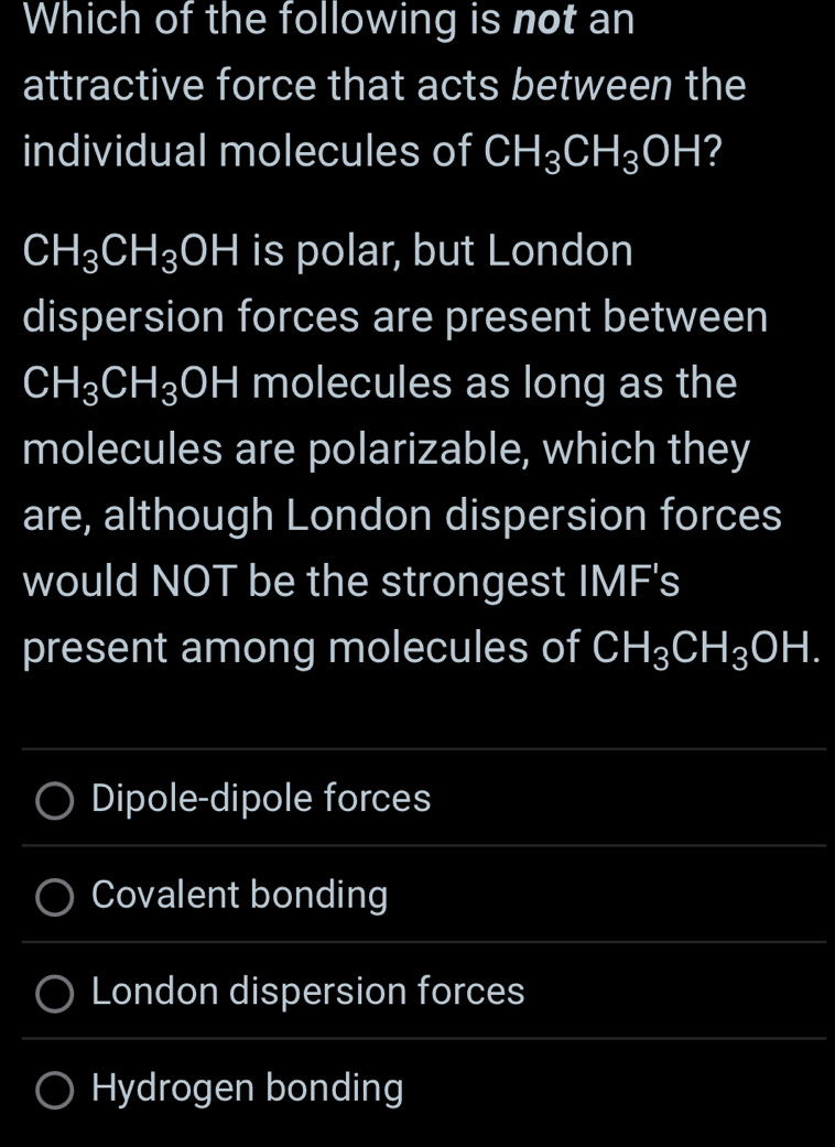 Which of the following is not an 
attractive force that acts between the 
individual molecules of CH_3CH_3OH 2
CH_3CH_3OH is polar, but London 
dispersion forces are present between
CH_3CH_3OH molecules as long as the 
molecules are polarizable, which they 
are, although London dispersion forces 
would NOT be the strongest IMF's 
present among molecules of CH_3CH_3OH. 
_ 
Dipole-dipole forces 
_ 
Covalent bonding 
_ 
London dispersion forces 
_ 
_ 
Hydrogen bonding