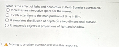 What is the effect of light and neon color in Keith Sonnier's Hørtebeest?
It creates an interactive space for the viewer.
It calls attent on to the manipulation of time in film.
It simulates the illusion of depth on a two-dimensional surface.
It suspends objects in projections of light and shadow.
Moving to another question will save this response.