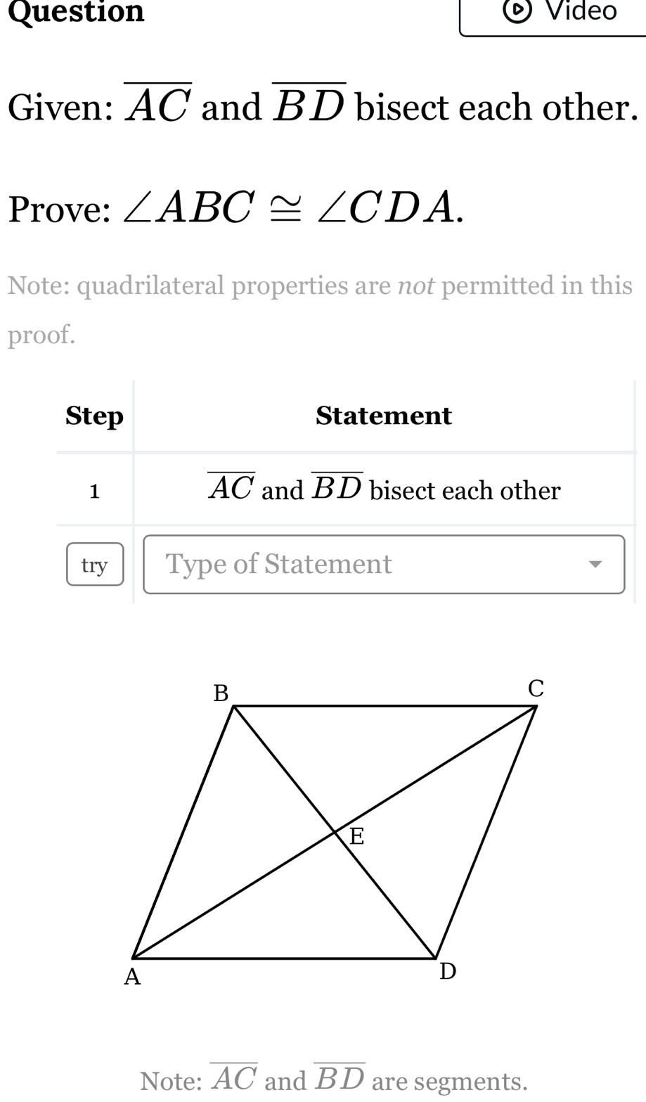 Question Video 
Given: overline AC and overline BD bisect each other. 
Prove: ∠ ABC≌ ∠ CDA. 
Note: quadrilateral properties are not permitted in this 
proof. 
Step Statement
overline AC
1 and overline BD bisect each other 
try Type of Statement 
Note: overline AC and overline BD are segments.