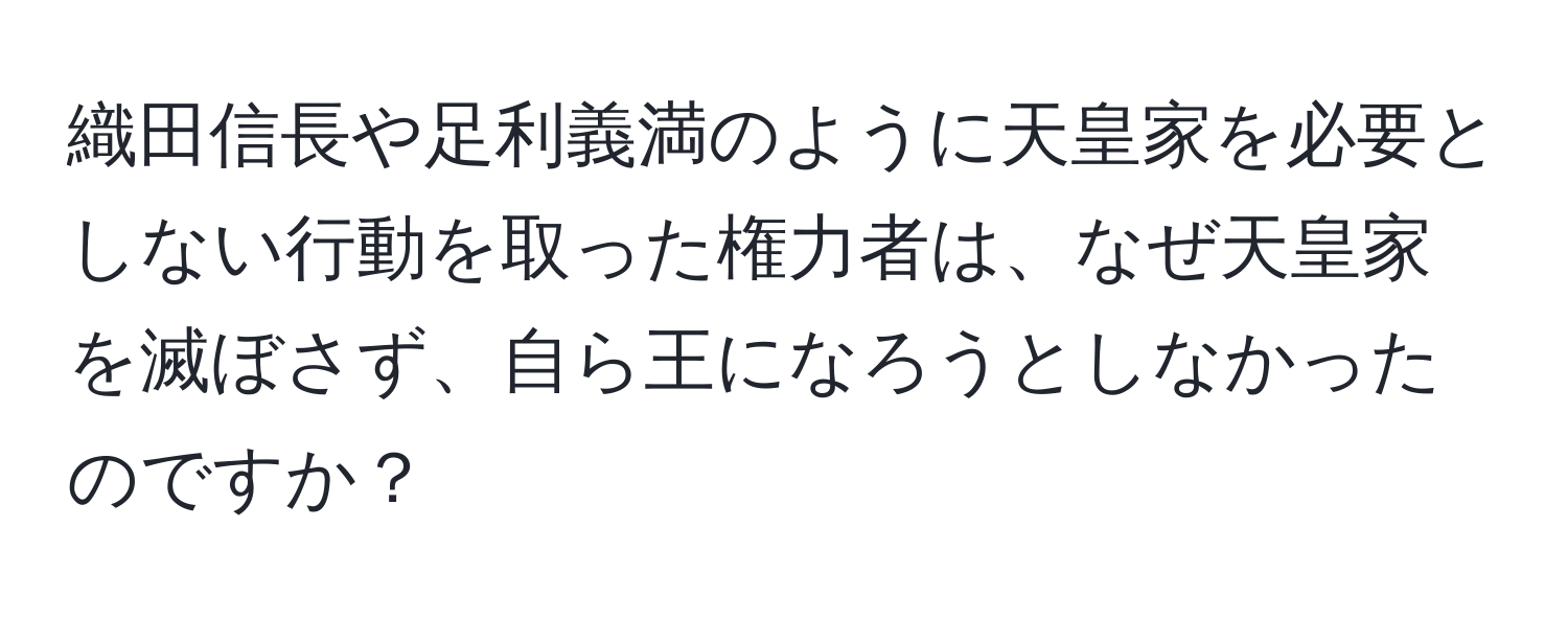 織田信長や足利義満のように天皇家を必要としない行動を取った権力者は、なぜ天皇家を滅ぼさず、自ら王になろうとしなかったのですか？