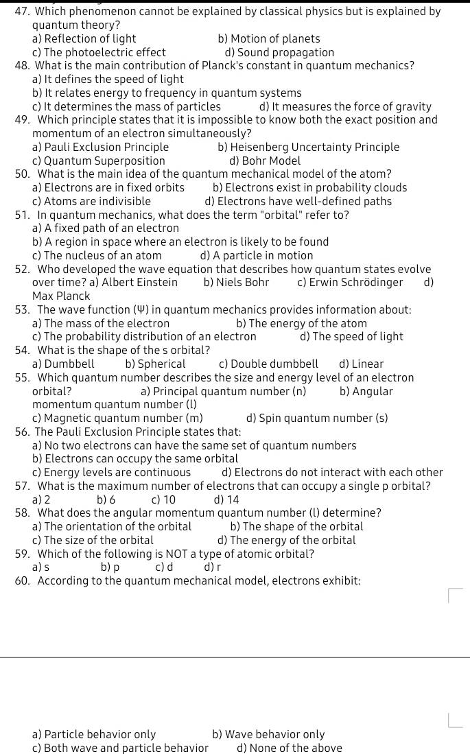 Which phenomenon cannot be explained by classical physics but is explained by
quantum theory?
a) Reflection of light b) Motion of planets
c) The photoelectric effect d) Sound propagation
48. What is the main contribution of Planck's constant in quantum mechanics?
a) It defines the speed of light
b) It relates energy to frequency in quantum systems
c) It determines the mass of particles d) It measures the force of gravity
49. Which principle states that it is impossible to know both the exact position and
momentum of an electron simultaneously?
a) Pauli Exclusion Principle b) Heisenberg Uncertainty Principle
c) Quantum Superposition d) Bohr Model
50. What is the main idea of the quantum mechanical model of the atom?
a) Electrons are in fixed orbits b) Electrons exist in probability clouds
c) Atoms are indivisible d) Electrons have well-defined paths
51. In quantum mechanics, what does the term "orbital" refer to?
a) A fixed path of an electron
b) A region in space where an electron is likely to be found
c) The nucleus of an atom d) A particle in motion
52. Who developed the wave equation that describes how quantum states evolve
over time? a) Albert Einstein b) Niels Bohr c) Erwin Schrödinger d)
Max Planck
53. The wave function (Ψ) in quantum mechanics provides information about:
a) The mass of the electron b) The energy of the atom
c) The probability distribution of an electron d) The speed of light
54. What is the shape of the s orbital?
a) Dumbbell b) Spherical c) Double dumbbell d) Linear
55. Which quantum number describes the size and energy level of an electron
orbital? a) Principal quantum number (n) b) Angular
momentum quantum number (l)
c) Magnetic quantum number (m) d) Spin quantum number (s)
56. The Pauli Exclusion Principle states that:
a) No two electrons can have the same set of quantum numbers
b) Electrons can occupy the same orbital
c) Energy levels are continuous d) Electrons do not interact with each other
57. What is the maximum number of electrons that can occupy a single p orbital?
a) 2 b) 6 c) 10 d) 14
58. What does the angular momentum quantum number (l) determine?
a) The orientation of the orbital b) The shape of the orbital
c) The size of the orbital d) The energy of the orbital
59. Which of the following is NOT a type of atomic orbital?
a) s b) p c)d d) r
60. According to the quantum mechanical model, electrons exhibit:
a) Particle behavior only b) Wave behavior only
c) Both wave and particle behavior d) None of the above