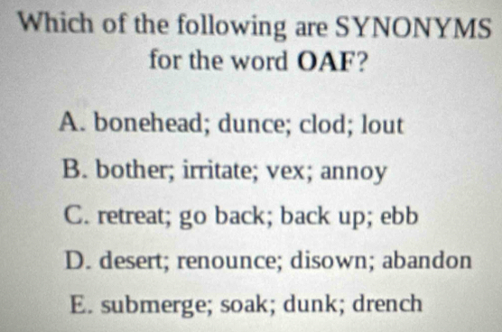 Which of the following are SYNONYMS
for the word OAF?
A. bonehead; dunce; clod; lout
B. bother; irritate; vex; annoy
C. retreat; go back; back up; ebb
D. desert; renounce; disown; abandon
E. submerge; soak; dunk; drench