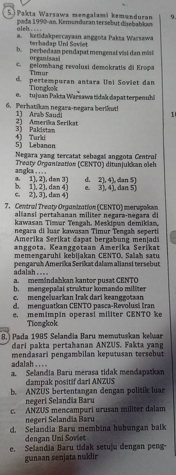 Pakta Warsawa mengalami kemunduran 9.
pada 1990-an. Kemunduran tersebut disebabkan
oleh . . . .
a. ketidakpercayaan anggota Pakta Warsawa
terhadap Uni Soviet
b. perbedaan pendapat mengenai visi dan misi
organisasi
c. gelombang revolusi demokratis di Eropa
Timur
d. pertempuran antara Uni Soviet dan
Tiongkok
e. tujuan Pakta Warsawa tidak dapat terpenuhi
6. Perhatikan negara-negara berikut!
1) Arab Saudi
1
2) Amerika Serikat
3) Pakistan
4) Turki
5) Lebanon
Negara yang tercatat sebagai anggota Central
Treaty Organization (CENTO) ditunjukkan oleh
angka . . . .
a. 1), 2), dan 3) d. 2), 4), dan 5)
b. 1), 2), dan 4) e. 3), 4), dan 5)
c. 2), 3), dan 4)
7. Central Treaty Organization (CENTO) merupakan
aliansi pertahanan militer negara-negara di
kawasan Timur Tengah. Meskipun demikian,
negara di luar kawasan Timur Tengah seperti
Amerika Serikat dapat bergabung menjadi
anggota. Keanggotaan Amerika Serikat
memengaruhi kebijakan CENTO. Salah satu
pengaruh Amerika Serikat dalam aliansi tersebut
adalah . . . .
a. memindahkan kantor pusat CENTO
b. mengepalai struktur komando militer
c. mengeluarkan Irak dari keanggotaan
d. menguatkan CENTO pasca-Revolusi Iran
e. memimpin operasi militer CENTO ke
Tiongkok
8. Pada 1985 Selandia Baru memutuskan keluar
dari pakta pertahanan ANZUS. Fakta yang
mendasari pengambilan keputusan tersebut
adalah . . . .
a. Selandia Baru merasa tidak mendapatkan
dampak positif dari ANZUS
b. ANZUS bertentangan dengan politik luar
negeri Selandia Baru
c. ANZUS mencampuri urusan militer dalam
negeri Selandia Baru
d. Selandia Baru membina hubungan baik
dengan Uni Soviet
e. Selandia Baru tidak setuju dengan peng-
gunaan senjata nuklir