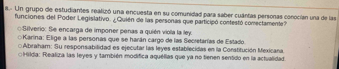 8.- Un grupo de estudiantes realizó una encuesta en su comunidad para saber cuántas personas conocían una de las
funciones del Poder Legislativo. ¿Quién de las personas que participó contestó correctamente?
Silverio: Se encarga de imponer penas a quién viola la ley.
Karina: Elige a las personas que se harán cargo de las Secretarías de Estado.
Abraham: Su responsabilidad es ejecutar las leyes establecidas en la Constitución Mexicana.
Hilda: Realiza las leyes y también modifica aquéllas que ya no tienen sentido en la actualidad.