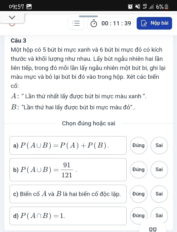 09:57
00:11:39 Nộp bài
Câu 3
Một hộp có 5 bút bi mực xanh và 6 bút bi mực đỏ có kích
thước và khối lượng như nhau. Lấy bút ngẫu nhiên hai lần
liên tiếp, trong đó mỗi lần lấy ngẫu nhiên một bút bi, ghi lại
màu mực và bỏ lại bút bi đó vào trong hộp. Xét các biến
cố:
A : “ Lần thứ nhất lấy được bút bi mực màu xanh ".
B: “Lần thứ hai lấy được bút bi mực màu đỏ”..
Chọn đúng hoặc sai
a) P(A∪ B)=P(A)+P(B). Đúng Sai
b) P(A∪ B)= 91/121 . Đúng Sai
c) Biến cố A và B là hai biến cố độc lập. Đúng Sai
d) P(A∩ B)=1. Đúng Sai
□