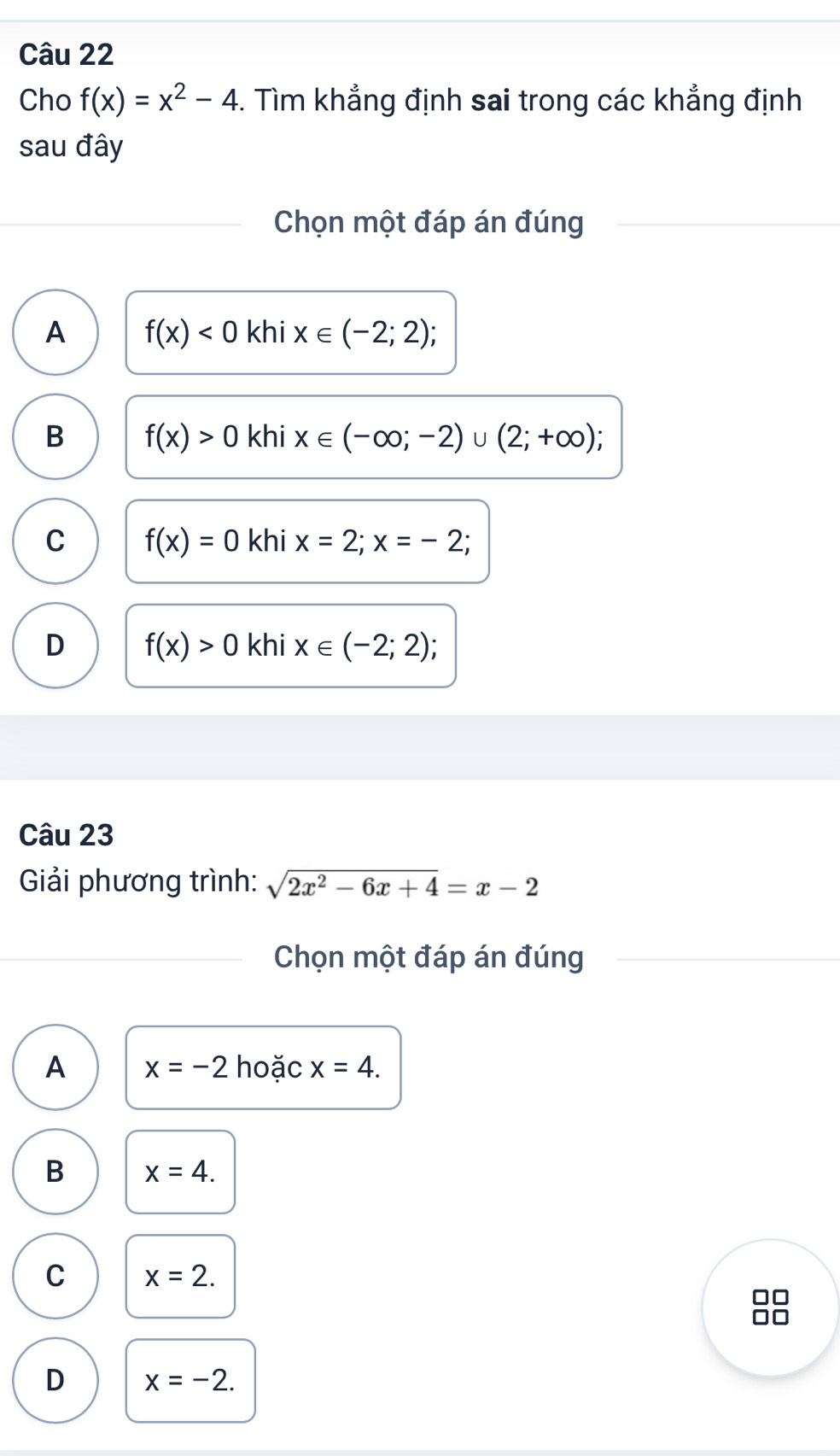 Cho f(x)=x^2-4. Tìm khẳng định sai trong các khẳng định
sau đây
Chọn một đáp án đúng
A f(x)<0</tex> khi x∈ (-2;2);
B f(x)>0 khi x∈ (-∈fty ;-2)∪ (2;+∈fty )
C f(x)=0 khi x=2;x=-2;
D f(x)>0 khi x∈ (-2;2);
Câu 23
Giải phương trình: sqrt(2x^2-6x+4)=x-2
Chọn một đáp án đúng
A x=-2 hoặc x=4.
B x=4.
C x=2.
D x=-2.