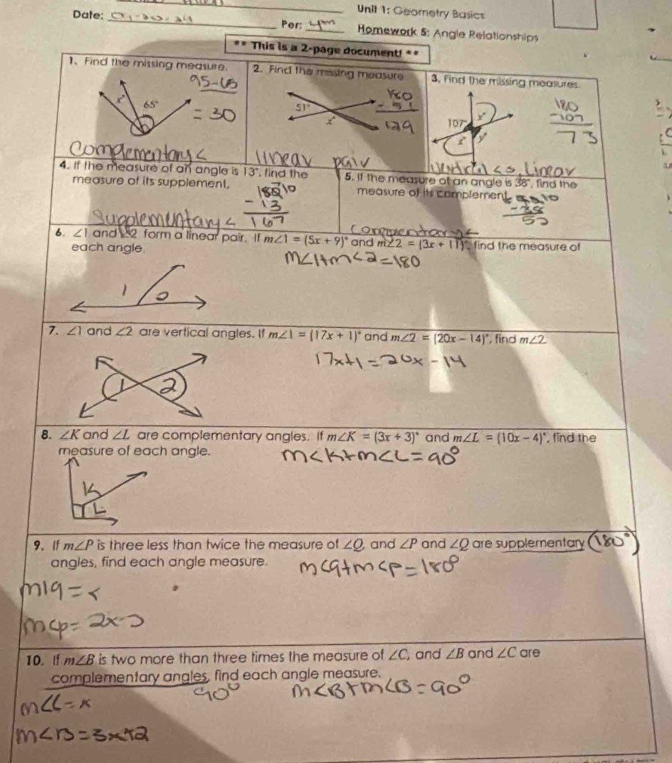 Geometry Basics 
Date:_ Per:_ Homework 5: Angle Relationships 
This is a 2-page document!** 
1、 Find the missing measure. 2. Find the missing measure 3, Find the missing measures
x°
65°
5
107° x
f y
4. If the measure of an angle is 13", find the 5. if the measure of an angle is 38°, find the 
measure of its supplement, measure of its complemen 
6. ∠ 1 and 2 form a linear pair. If m∠ 1=(5x+9)^circ  and m∠ 2=(3x+11)^circ  find the measure of 
each angle. 
1 
7. ∠ 1 and ∠ 2 are vertical angles. If m∠ 1=(17x+1)^circ  and m∠ 2=(20x-14)^circ  , find m∠ 2
8. ∠ K and ∠ L are complementary angles. If m∠ K=(3x+3)^circ  and m∠ L=(10x-4)^circ  , find the 
measure of each angle. 
9. If m∠ P is three less than twice the measure of ∠ Q and ∠ P and ∠ Q are supplementary 
angles, find each angle measure. 
10. lf m∠ B is two more than three times the measure of ∠ C , and ∠ B and ∠ C are 
complementary angles, find each angle measure.