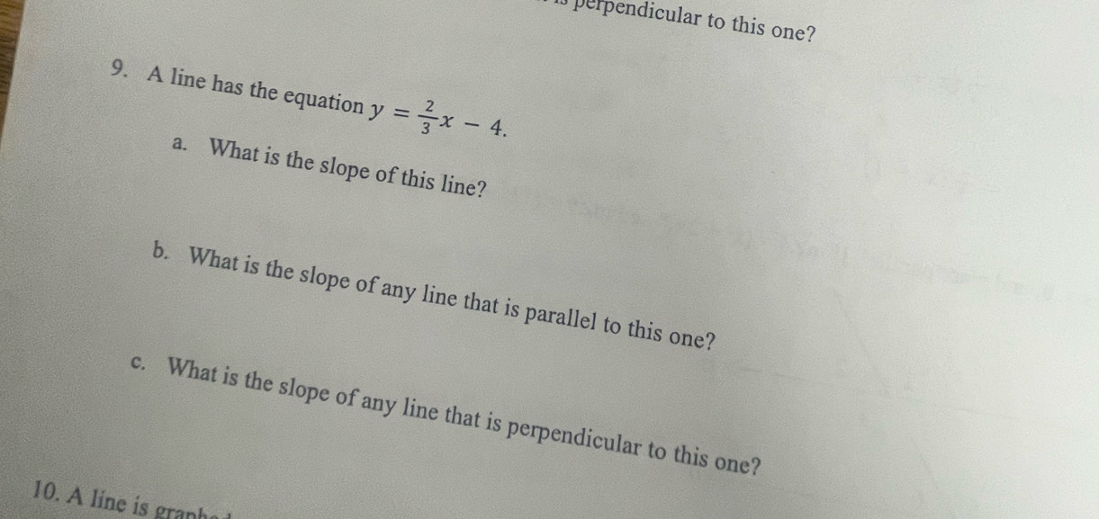 perpendicular to this one? 
9. A line has the equation y= 2/3 x-4. 
a. What is the slope of this line? 
b. What is the slope of any line that is parallel to this one? 
c. What is the slope of any line that is perpendicular to this one? 
10. A line is granhe