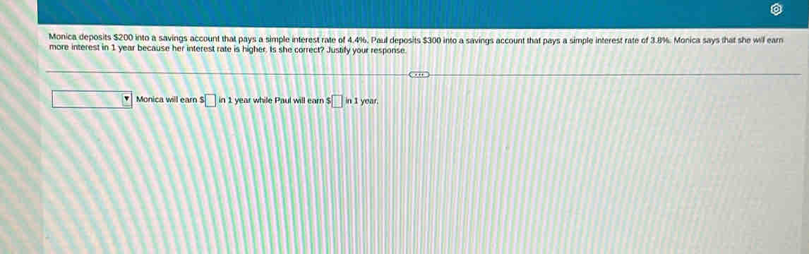 Monica deposits $200 into a savings account that pays a simple interest rate of 4.4%. Paul deposits $300 into a savings account that pays a simple interest rate of 3.8%. Monica says that she will earn 
more interest in 1 year because her interest rate is higher. Is she correct? Justify your response. 
Monica will earn s□ in1 1 year while Paul will earn $ □ in1 year.