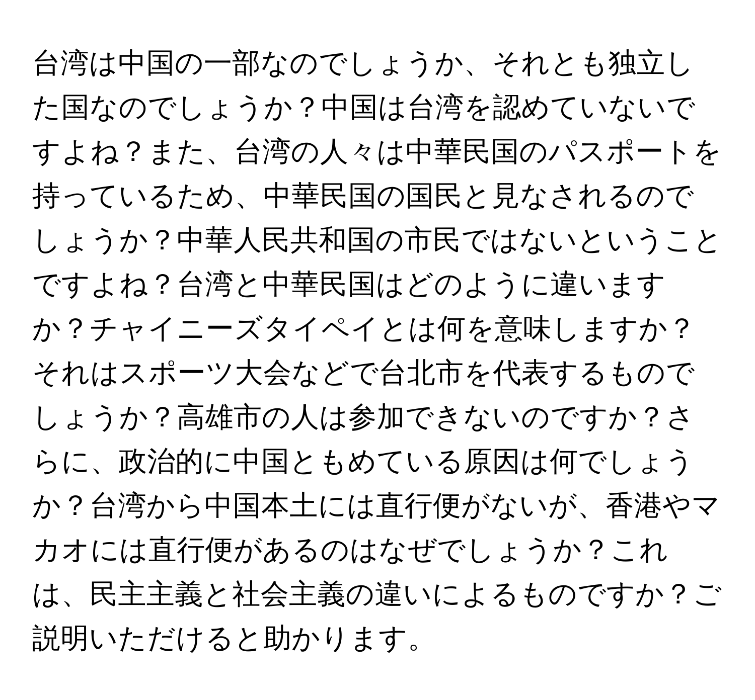 台湾は中国の一部なのでしょうか、それとも独立した国なのでしょうか？中国は台湾を認めていないですよね？また、台湾の人々は中華民国のパスポートを持っているため、中華民国の国民と見なされるのでしょうか？中華人民共和国の市民ではないということですよね？台湾と中華民国はどのように違いますか？チャイニーズタイペイとは何を意味しますか？それはスポーツ大会などで台北市を代表するものでしょうか？高雄市の人は参加できないのですか？さらに、政治的に中国ともめている原因は何でしょうか？台湾から中国本土には直行便がないが、香港やマカオには直行便があるのはなぜでしょうか？これは、民主主義と社会主義の違いによるものですか？ご説明いただけると助かります。