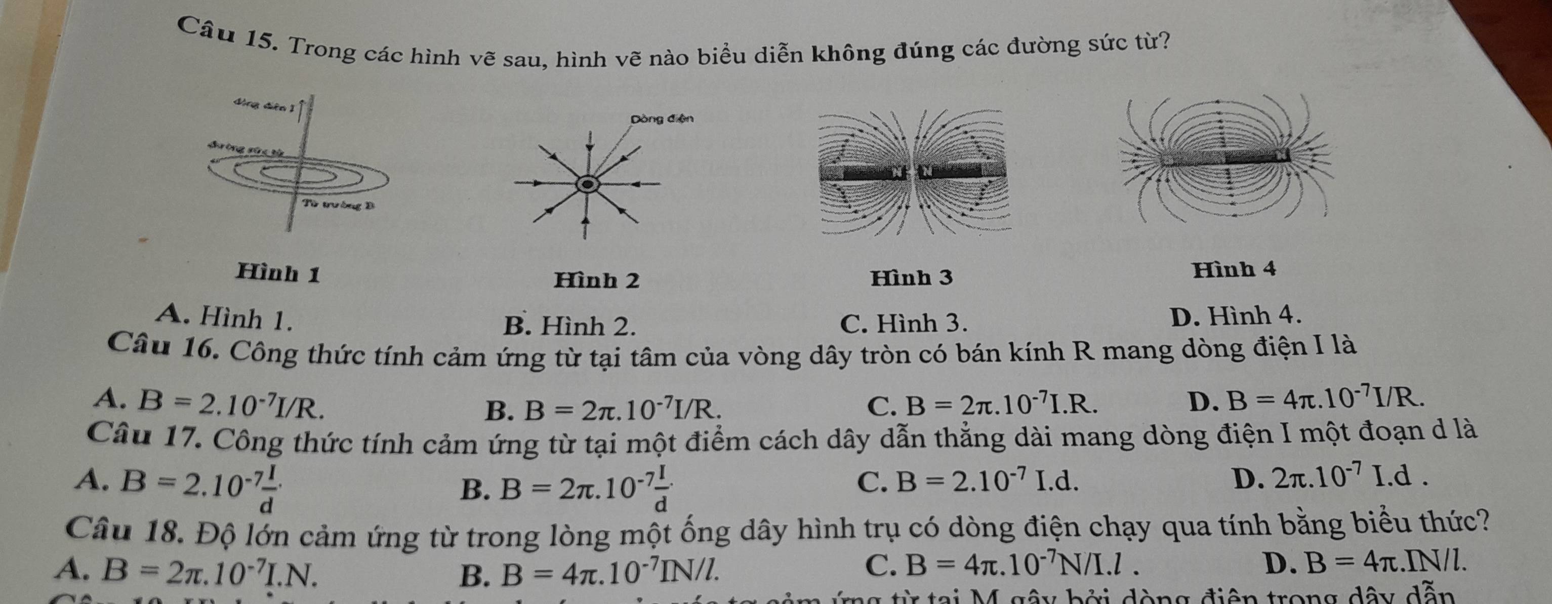 Trong các hình vẽ sau, hình vẽ nào biểu diễn không đúng các đường sức từ?
ing dễn 
Từ tườn D
Hình 1 Hình 3
Hình 2 Hình 4
A. Hình 1. D. Hình 4.
B. Hình 2. C. Hình 3.
Câu 16. Công thức tính cảm ứng từ tại tâm của vòng dây tròn có bán kính R mang dòng điện I là
A. B=2.10^(-7)I/R. C. B=2π .10^(-7)I.R. D. B=4π .10^(-7)I/R.
B. B=2π .10^(-7)I/R. 
Câu 17. Công thức tính cảm ứng từ tại một điểm cách dây dẫn thằng dài mang dòng điện I một đoạn d là
A. B=2.10^(-7) I/d  B=2π .10^(-7) I/d 
B.
C. B=2.10^(-7)I.d. D. 2π .10^(-7)I.d. 
Câu 18. Độ lớn cảm ứng từ trong lòng một ống dây hình trụ có dòng điện chạy qua tính bằng biểu thức?
A. B=2π .10^(-7)I.N. B. B=4π .10^(-7)IN/l.
C. B=4π .10^(-7)N/I.l. D. B=4π || N/l.
1 g từ tại M gây bởi dòng điện trong dây dẫn