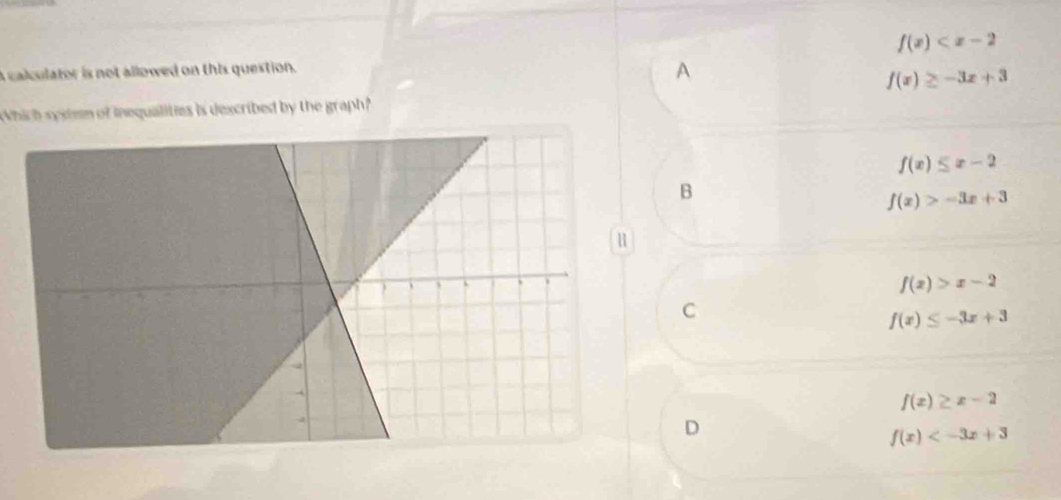 f(x)
A calculator is not allowed on this question.
A
f(x)≥ -3x+3
Which sysiem of inequalities is dexcribed by the graph?
f(x)≤ x-2
B
f(x)>-3x+3
f(x)>x-2
C
f(x)≤ -3x+3
f(x)≥ x-2
D
f(x)