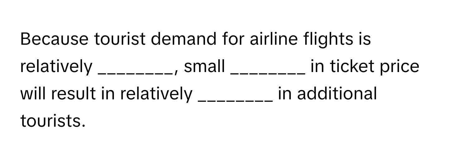 Because tourist demand for airline flights is relatively ________, small ________ in ticket price will result in relatively ________ in additional tourists.