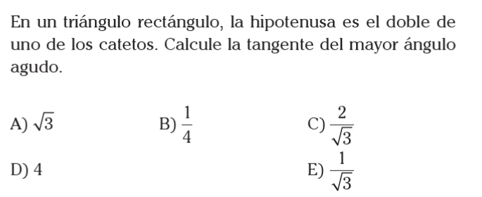 En un triángulo rectángulo, la hipotenusa es el doble de
uno de los catetos. Calcule la tangente del mayor ángulo
agudo.
A) sqrt(3) B)  1/4  C)  2/sqrt(3) 
D) 4 E)  1/sqrt(3) 