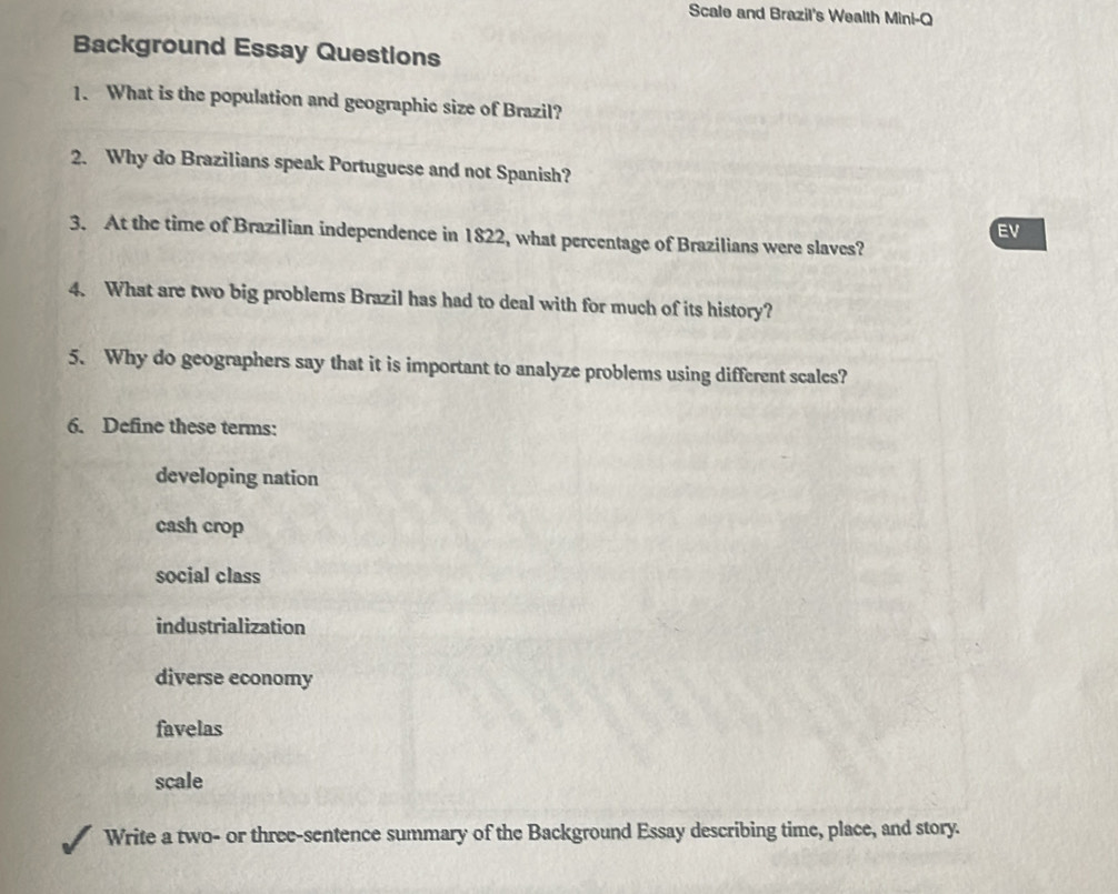 Scale and Brazil's Wealth Mini-Q 
Background Essay Questions 
1. What is the population and geographic size of Brazil? 
2. Why do Brazilians speak Portuguese and not Spanish? 
EV 
3. At the time of Brazilian independence in 1822, what percentage of Brazilians were slaves? 
4. What are two big problems Brazil has had to deal with for much of its history? 
5. Why do geographers say that it is important to analyze problems using different scales? 
6. Define these terms: 
developing nation 
cash crop 
social class 
industrialization 
diverse economy 
favelas 
scale 
Write a two- or three-sentence summary of the Background Essay describing time, place, and story.