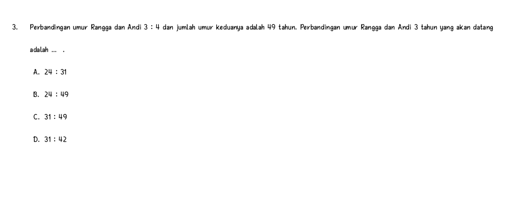 Perbandingan umur Rangga dan Andi 3:4 dan jumlah umur keduanya adalah 49 tahun. Perbandingan umur Rangga dan Andi 3 tahun yang akan datang
adalah ... .
A. 24:31
B. 24:49
C. 31:49
D. 31:42