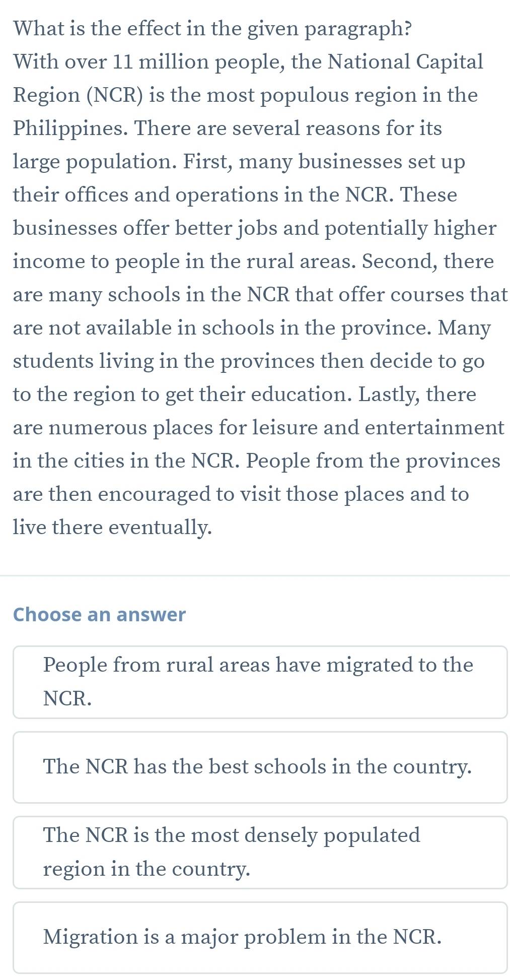 What is the effect in the given paragraph?
With over 11 million people, the National Capital
Region (NCR) is the most populous region in the
Philippines. There are several reasons for its
large population. First, many businesses set up
their offices and operations in the NCR. These
businesses offer better jobs and potentially higher
income to people in the rural areas. Second, there
are many schools in the NCR that offer courses that
are not available in schools in the province. Many
students living in the provinces then decide to go
to the region to get their education. Lastly, there
are numerous places for leisure and entertainment
in the cities in the NCR. People from the provinces
are then encouraged to visit those places and to
live there eventually.
Choose an answer
People from rural areas have migrated to the
NCR.
The NCR has the best schools in the country.
The NCR is the most densely populated
region in the country.
Migration is a major problem in the NCR.