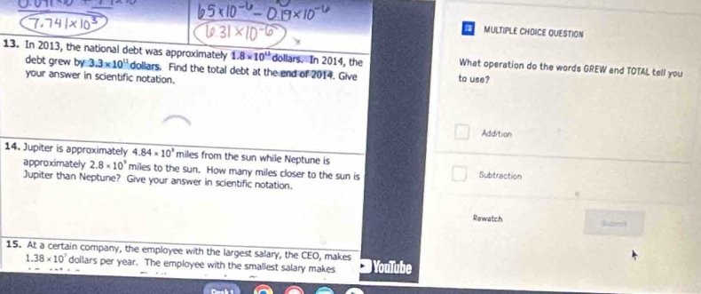 MULTIPLE CHDICE QUESTION
13. In 2013, the national debt was approximately 1.8* 10^(13) dollars. In 2014, the What operation do the words GREW and TOTAL tell you
debt grew by 3.3* 10^(11) doliars. Find the total debt at the end of 2014. Give to use?
your answer in scientific notation.
Addition
14. Jupiter is approximately 4.84* 10^3 miles from the sun while Neptune is
approximately 2.8* 10^9 miles to the sun. How many miles closer to the sun is Subtraction
Jupiter than Neptune? Give your answer in scientific notation.
Rewatch
15. At a certain company, the employee with the largest salary, the CEO, makes YouTube
1 38* 10^7 dollars per year. The employee with the smallest salary makes